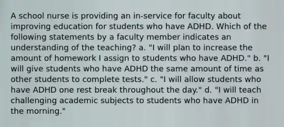 A school nurse is providing an in-service for faculty about improving education for students who have ADHD. Which of the following statements by a faculty member indicates an understanding of the teaching? a. "I will plan to increase the amount of homework I assign to students who have ADHD." b. "I will give students who have ADHD the same amount of time as other students to complete tests." c. "I will allow students who have ADHD one rest break throughout the day." d. "I will teach challenging academic subjects to students who have ADHD in the morning."