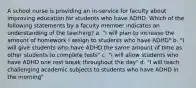 A school nurse is providing an in-service for faculty about improving education for students who have ADHD. Which of the following statements by a faculty member indicates an understanding of the teaching? a. "I will plan to increase the amount of homework I assign to students who have ADHD" b. "I will give students who have ADHD the same amount of time as other students to complete tests" c. "I will allow students who have ADHD one rest break throughout the day" d. "I will teach challenging academic subjects to students who have ADHD in the morning"