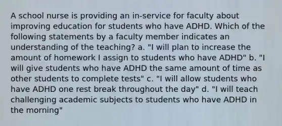 A school nurse is providing an in-service for faculty about improving education for students who have ADHD. Which of the following statements by a faculty member indicates an understanding of the teaching? a. "I will plan to increase the amount of homework I assign to students who have ADHD" b. "I will give students who have ADHD the same amount of time as other students to complete tests" c. "I will allow students who have ADHD one rest break throughout the day" d. "I will teach challenging academic subjects to students who have ADHD in the morning"