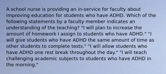 A school nurse is providing an in-service for faculty about improving education for students who have ADHD. Which of the following statements by a faculty member indicates an understanding of the teaching? "I will plan to increase the amount of homework I assign to students who have ADHD." "I will give students who have ADHD the same amount of time as other students to complete tests." "I will allow students who have ADHD one rest break throughout the day." "I will teach challenging academic subjects to students who have ADHD in the morning."