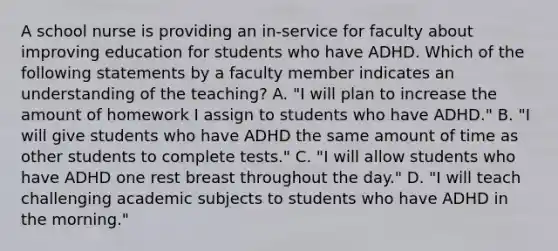 A school nurse is providing an in-service for faculty about improving education for students who have ADHD. Which of the following statements by a faculty member indicates an understanding of the teaching? A. "I will plan to increase the amount of homework I assign to students who have ADHD." B. "I will give students who have ADHD the same amount of time as other students to complete tests." C. "I will allow students who have ADHD one rest breast throughout the day." D. "I will teach challenging academic subjects to students who have ADHD in the morning."