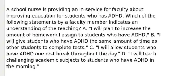 A school nurse is providing an in-service for faculty about improving education for students who has ADHD. Which of the following statements by a faculty member indicates an understanding of the teaching? A. "I will plan to increase the amount of homework I assign to students who have ADHD." B. "I will give students who have ADHD the same amount of time as other students to complete tests." C. "I will allow students who have ADHD one rest break throughout the day." D. "I will teach challenging academic subjects to students who have ADHD in the morning."