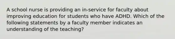 A school nurse is providing an in-service for faculty about improving education for students who have ADHD. Which of the following statements by a faculty member indicates an understanding of the teaching?