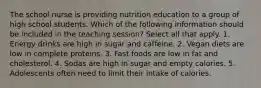 The school nurse is providing nutrition education to a group of high school students. Which of the following information should be included in the teaching session? Select all that apply. 1. Energy drinks are high in sugar and caffeine. 2. Vegan diets are low in complete proteins. 3. Fast foods are low in fat and cholesterol. 4. Sodas are high in sugar and empty calories. 5. Adolescents often need to limit their intake of calories.