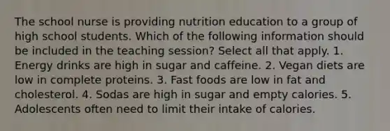 The school nurse is providing nutrition education to a group of high school students. Which of the following information should be included in the teaching session? Select all that apply. 1. Energy drinks are high in sugar and caffeine. 2. Vegan diets are low in complete proteins. 3. Fast foods are low in fat and cholesterol. 4. Sodas are high in sugar and empty calories. 5. Adolescents often need to limit their intake of calories.