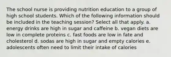 The school nurse is providing nutrition education to a group of high school students. Which of the following information should be included in the teaching session? Select all that apply. a. energy drinks are high in sugar and caffeine b. vegan diets are low in complete proteins c. fast foods are low in fate and cholesterol d. sodas are high in sugar and empty calories e. adolescents often need to limit their intake of calories