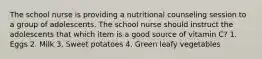 The school nurse is providing a nutritional counseling session to a group of adolescents. The school nurse should instruct the adolescents that which item is a good source of vitamin C? 1. Eggs 2. Milk 3. Sweet potatoes 4. Green leafy vegetables