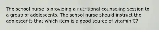 The school nurse is providing a nutritional counseling session to a group of adolescents. The school nurse should instruct the adolescents that which item is a good source of vitamin C?