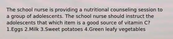 The school nurse is providing a nutritional counseling session to a group of adolescents. The school nurse should instruct the adolescents that which item is a good source of vitamin C? 1.Eggs 2.Milk 3.Sweet potatoes 4.Green leafy vegetables