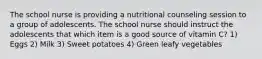 The school nurse is providing a nutritional counseling session to a group of adolescents. The school nurse should instruct the adolescents that which item is a good source of vitamin C? 1) Eggs 2) Milk 3) Sweet potatoes 4) Green leafy vegetables