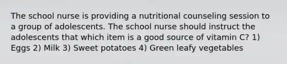 The school nurse is providing a nutritional counseling session to a group of adolescents. The school nurse should instruct the adolescents that which item is a good source of vitamin C? 1) Eggs 2) Milk 3) Sweet potatoes 4) Green leafy vegetables