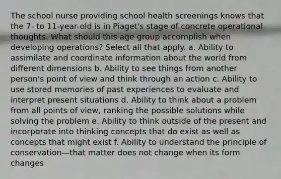 The school nurse providing school health screenings knows that the 7- to 11-year-old is in Piaget's stage of concrete operational thoughts. What should this age group accomplish when developing operations? Select all that apply. a. Ability to assimilate and coordinate information about the world from different dimensions b. Ability to see things from another person's point of view and think through an action c. Ability to use stored memories of past experiences to evaluate and interpret present situations d. Ability to think about a problem from all points of view, ranking the possible solutions while solving the problem e. Ability to think outside of the present and incorporate into thinking concepts that do exist as well as concepts that might exist f. Ability to understand the principle of conservation—that matter does not change when its form changes