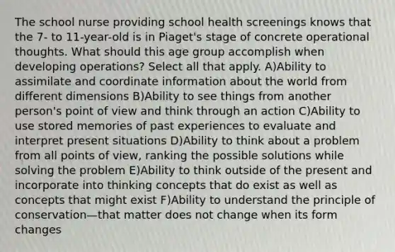 The school nurse providing school health screenings knows that the 7- to 11-year-old is in Piaget's stage of concrete operational thoughts. What should this age group accomplish when developing operations? Select all that apply. A)Ability to assimilate and coordinate information about the world from different dimensions B)Ability to see things from another person's point of view and think through an action C)Ability to use stored memories of past experiences to evaluate and interpret present situations D)Ability to think about a problem from all points of view, ranking the possible solutions while solving the problem E)Ability to think outside of the present and incorporate into thinking concepts that do exist as well as concepts that might exist F)Ability to understand the principle of conservation—that matter does not change when its form changes