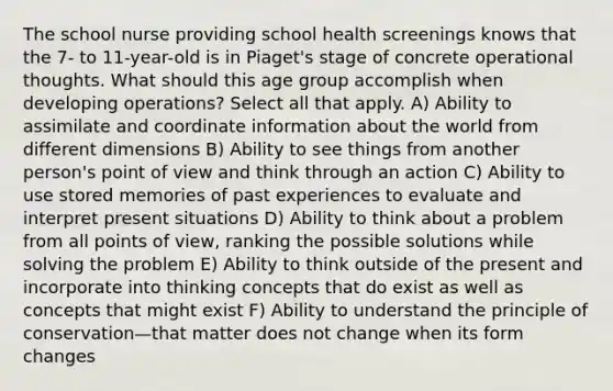 The school nurse providing school health screenings knows that the 7- to 11-year-old is in Piaget's stage of concrete operational thoughts. What should this age group accomplish when developing operations? Select all that apply. A) Ability to assimilate and coordinate information about the world from different dimensions B) Ability to see things from another person's point of view and think through an action C) Ability to use stored memories of past experiences to evaluate and interpret present situations D) Ability to think about a problem from all points of view, ranking the possible solutions while solving the problem E) Ability to think outside of the present and incorporate into thinking concepts that do exist as well as concepts that might exist F) Ability to understand the principle of conservation—that matter does not change when its form changes