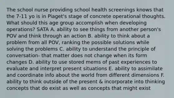 The school nurse providing school health screenings knows that the 7-11 yo is in Piaget's stage of concrete operational thoughts. What should this age group accomplish when developing operations? SATA A. ability to see things from another person's POV and think through an action B. ability to think about a problem from all POV, ranking the possible solutions while solving the problems C. ability to understand the principle of conversation- that matter does not change when its form changes D. ability to use stored mems of past experiences to evaluate and interpret present situations E. ability to assimilate and coordinate info about the world from different dimensions F. ability to think outside of the present & incorporate into thinking concepts that do exist as well as concepts that might exist