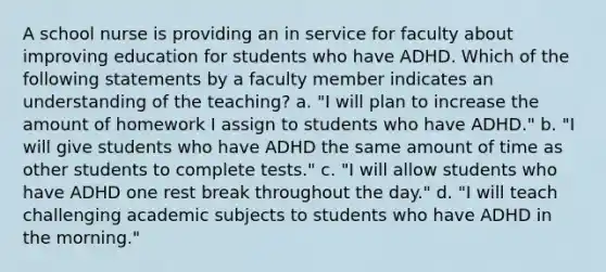 A school nurse is providing an in service for faculty about improving education for students who have ADHD. Which of the following statements by a faculty member indicates an understanding of the teaching? a. "I will plan to increase the amount of homework I assign to students who have ADHD." b. "I will give students who have ADHD the same amount of time as other students to complete tests." c. "I will allow students who have ADHD one rest break throughout the day." d. "I will teach challenging academic subjects to students who have ADHD in the morning."