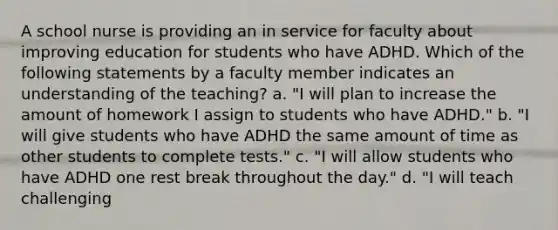 A school nurse is providing an in service for faculty about improving education for students who have ADHD. Which of the following statements by a faculty member indicates an understanding of the teaching? a. "I will plan to increase the amount of homework I assign to students who have ADHD." b. "I will give students who have ADHD the same amount of time as other students to complete tests." c. "I will allow students who have ADHD one rest break throughout the day." d. "I will teach challenging