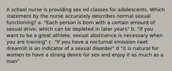 A school nurse is providing sex ed classes for adolescents. Which statement by the nurse accurately describes normal sexual functioning? a. "Each person is born with a certain amount of sexual drive, which can be depleted in later years" b. "If you want to be a great athlete, sexual abstinence is necessary when you are training" c. "If you have a nocturnal emission (wet dream)it is an indicator of a sexual disorder" d "it is natural for women to have a strong desire for sex and enjoy it as much as a man"