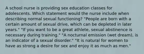 A school nurse is providing sex education classes for adolescents. Which statement would the nurse include when describing normal sexual functioning? "People are born with a certain amount of sexual drive, which can be depleted in later years." "If you want to be a great athlete, sexual abstinence is necessary during training." "A nocturnal emission (wet dream), is an indicator of a sexual disorder." "It is natural for women to have as strong a desire for sex and enjoy it as much as men."