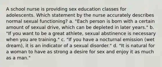 A school nurse is providing sex education classes for adolescents. Which statement by the nurse accurately describes normal sexual functioning? a. "Each person is born with a certain amount of sexual drive, which can be depleted in later years." b. "If you want to be a great athlete, sexual abstinence is necessary when you are training." c. "If you have a nocturnal emission (wet dream), it is an indicator of a sexual disorder." d. "It is natural for a woman to have as strong a desire for sex and enjoy it as much as a man."