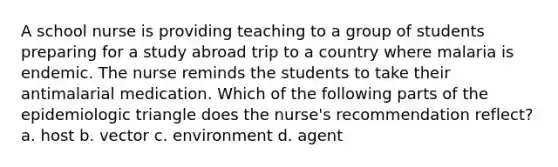 A school nurse is providing teaching to a group of students preparing for a study abroad trip to a country where malaria is endemic. The nurse reminds the students to take their antimalarial medication. Which of the following parts of the epidemiologic triangle does the nurse's recommendation reflect? a. host b. vector c. environment d. agent