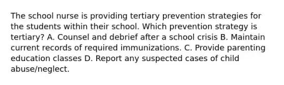 The school nurse is providing tertiary prevention strategies for the students within their school. Which prevention strategy is tertiary? A. Counsel and debrief after a school crisis B. Maintain current records of required immunizations. C. Provide parenting education classes D. Report any suspected cases of child abuse/neglect.