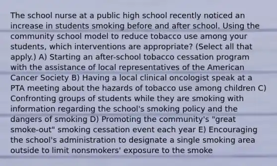 The school nurse at a public high school recently noticed an increase in students smoking before and after school. Using the community school model to reduce tobacco use among your students, which interventions are appropriate? (Select all that apply.) A) Starting an after-school tobacco cessation program with the assistance of local representatives of the American Cancer Society B) Having a local clinical oncologist speak at a PTA meeting about the hazards of tobacco use among children C) Confronting groups of students while they are smoking with information regarding the school's smoking policy and the dangers of smoking D) Promoting the community's "great smoke-out" smoking cessation event each year E) Encouraging the school's administration to designate a single smoking area outside to limit nonsmokers' exposure to the smoke