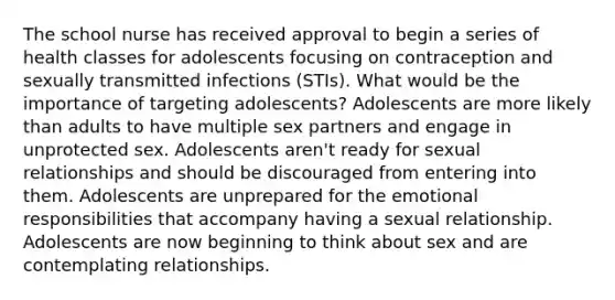 The school nurse has received approval to begin a series of health classes for adolescents focusing on contraception and sexually transmitted infections (STIs). What would be the importance of targeting adolescents? Adolescents are more likely than adults to have multiple sex partners and engage in unprotected sex. Adolescents aren't ready for sexual relationships and should be discouraged from entering into them. Adolescents are unprepared for the emotional responsibilities that accompany having a sexual relationship. Adolescents are now beginning to think about sex and are contemplating relationships.