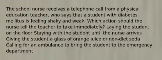 The school nurse receives a telephone call from a physical education teacher, who says that a student with diabetes mellitus is feeling shaky and weak. Which action should the nurse tell the teacher to take immediately? Laying the student on the floor Staying with the student until the nurse arrives Giving the student a glass of orange juice or non-diet soda Calling for an ambulance to bring the student to the emergency department