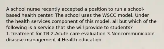 A school nurse recently accepted a position to run a school-based health center. The school uses the WSCC model. Under the health services component of this model, all but which of the following is a service that she will provide to students? 1.Treatment for TB 2.Acute care evaluation 3.Noncommunicable disease management 4.Health education