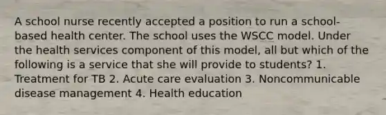 A school nurse recently accepted a position to run a school-based health center. The school uses the WSCC model. Under the health services component of this model, all but which of the following is a service that she will provide to students? 1. Treatment for TB 2. Acute care evaluation 3. Noncommunicable disease management 4. Health education