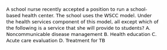 A school nurse recently accepted a position to run a school-based health center. The school uses the WSCC model. Under the health services component of this model, all except which of the following is a service that she will provide to students? A. Noncommunicable disease management B. Health education C. Acute care evaluation D. Treatment for TB