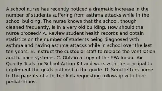 A school nurse has recently noticed a dramatic increase in the number of students suffering from asthma attacks while in the school building. The nurse knows that the school, though cleaned frequently, is in a very old building. How should the nurse proceed? A. Review student health records and obtain statistics on the number of students being diagnosed with asthma and having asthma attacks while in school over the last ten years. B. Instruct the custodial staff to replace the ventilation and furnace systems. C. Obtain a copy of the EPA Indoor Air Quality Tools for School Action Kit and work with the principal to implement the goals outlined in the guide. D. Send letters home to the parents of affected kids requesting follow-up with their pediatricians.