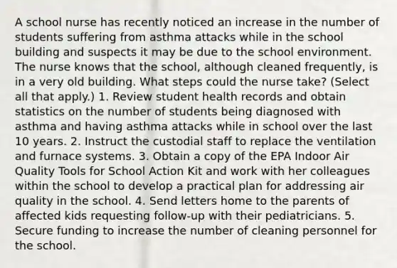 A school nurse has recently noticed an increase in the number of students suffering from asthma attacks while in the school building and suspects it may be due to the school environment. The nurse knows that the school, although cleaned frequently, is in a very old building. What steps could the nurse take? (Select all that apply.) 1. Review student health records and obtain statistics on the number of students being diagnosed with asthma and having asthma attacks while in school over the last 10 years. 2. Instruct the custodial staff to replace the ventilation and furnace systems. 3. Obtain a copy of the EPA Indoor Air Quality Tools for School Action Kit and work with her colleagues within the school to develop a practical plan for addressing air quality in the school. 4. Send letters home to the parents of affected kids requesting follow-up with their pediatricians. 5. Secure funding to increase the number of cleaning personnel for the school.