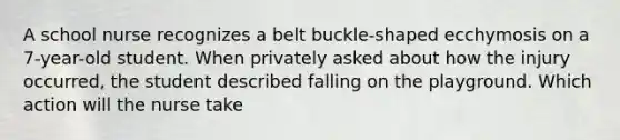 A school nurse recognizes a belt buckle-shaped ecchymosis on a 7-year-old student. When privately asked about how the injury occurred, the student described falling on the playground. Which action will the nurse take