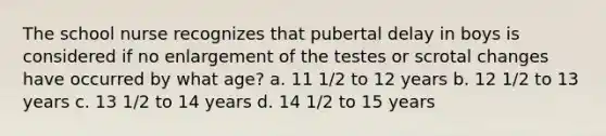 The school nurse recognizes that pubertal delay in boys is considered if no enlargement of the testes or scrotal changes have occurred by what age? a. 11 1/2 to 12 years b. 12 1/2 to 13 years c. 13 1/2 to 14 years d. 14 1/2 to 15 years