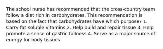 The school nurse has recommended that the cross-country team follow a diet rich in carbohydrates. This recommendation is based on the fact that carbohydrates have which purpose? 1. Carry fat-soluble vitamins 2. Help build and repair tissue 3. Help promote a sense of gastric fullness 4. Serve as a major source of energy for body tissues