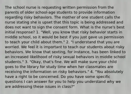 The school nurse is requesting written permission from the parents of older school-age students to provide information regarding risky behaviors. The mother of one student calls the nurse stating she is upset that this topic is being addressed and does not want to sign the consent form. What is the nurse's best initial response? 1. "Well, you know that risky behavior starts in middle school, so it would be best if you just gave us permission to teach your child about them." 2. "I understand that you are worried. We feel it is important to teach our students about risky behaviors. We know that sexting, for instance, has been linked to an increased likelihood of risky sexual behaviors in middle school students." 3. "Okay, that's fine. We will make sure your child goes to the library for study time when her classmates are receiving the information on risky behaviors." 4. "You absolutely have a right to be concerned. Do you have some specific questions I can answer for you to help you understand why we are addressing these issues in class?"