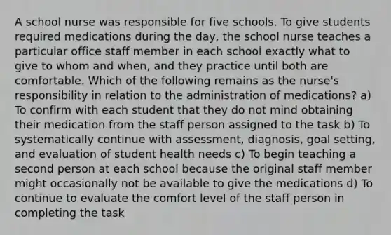 A school nurse was responsible for five schools. To give students required medications during the day, the school nurse teaches a particular office staff member in each school exactly what to give to whom and when, and they practice until both are comfortable. Which of the following remains as the nurse's responsibility in relation to the administration of medications? a) To confirm with each student that they do not mind obtaining their medication from the staff person assigned to the task b) To systematically continue with assessment, diagnosis, goal setting, and evaluation of student health needs c) To begin teaching a second person at each school because the original staff member might occasionally not be available to give the medications d) To continue to evaluate the comfort level of the staff person in completing the task