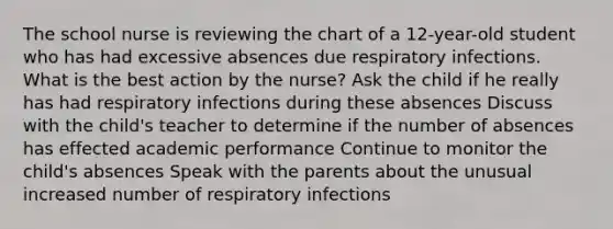 The school nurse is reviewing the chart of a 12-year-old student who has had excessive absences due respiratory infections. What is the best action by the nurse? Ask the child if he really has had respiratory infections during these absences Discuss with the child's teacher to determine if the number of absences has effected academic performance Continue to monitor the child's absences Speak with the parents about the unusual increased number of respiratory infections