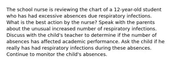 The school nurse is reviewing the chart of a 12-year-old student who has had excessive absences due respiratory infections. What is the best action by the nurse? Speak with the parents about the unusual increased number of respiratory infections. Discuss with the child's teacher to determine if the number of absences has affected academic performance. Ask the child if he really has had respiratory infections during these absences. Continue to monitor the child's absences.