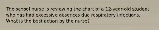 The school nurse is reviewing the chart of a 12-year-old student who has had excessive absences due respiratory infections. What is the best action by the nurse?