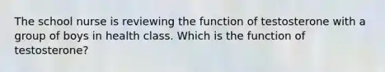 The school nurse is reviewing the function of testosterone with a group of boys in health class. Which is the function of testosterone?