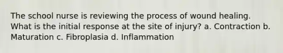 The school nurse is reviewing the process of wound healing. What is the initial response at the site of injury? a. Contraction b. Maturation c. Fibroplasia d. Inflammation