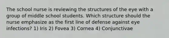 The school nurse is reviewing the structures of the eye with a group of middle school students. Which structure should the nurse emphasize as the first line of defense against eye infections? 1) Iris 2) Fovea 3) Cornea 4) Conjunctivae