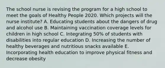 The school nurse is revising the program for a high school to meet the goals of Healthy People 2020. Which projects will the nurse institute? A. Educating students about the dangers of drug and alcohol use B. Maintaining vaccination coverage levels for children in high school C. Integrating 50% of students with disabilities into regular education D. Increasing the number of healthy beverages and nutritious snacks available E. Incorporating health education to improve physical fitness and decrease obesity