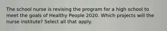 The school nurse is revising the program for a high school to meet the goals of Healthy People 2020. Which projects will the nurse institute? Select all that apply.