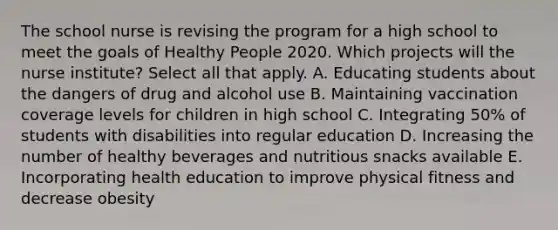 The school nurse is revising the program for a high school to meet the goals of Healthy People 2020. Which projects will the nurse institute? Select all that apply. A. Educating students about the dangers of drug and alcohol use B. Maintaining vaccination coverage levels for children in high school C. Integrating 50% of students with disabilities into regular education D. Increasing the number of healthy beverages and nutritious snacks available E. Incorporating health education to improve physical fitness and decrease obesity