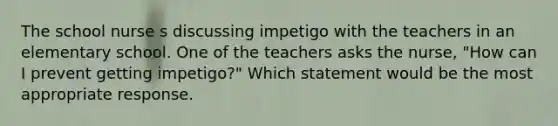 The school nurse s discussing impetigo with the teachers in an elementary school. One of the teachers asks the nurse, "How can I prevent getting impetigo?" Which statement would be the most appropriate response.