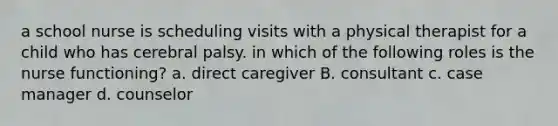 a school nurse is scheduling visits with a physical therapist for a child who has cerebral palsy. in which of the following roles is the nurse functioning? a. direct caregiver B. consultant c. case manager d. counselor